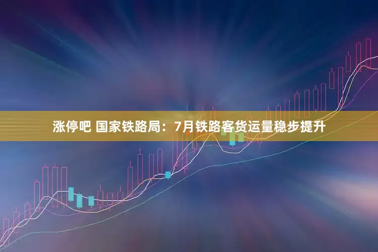 涨停吧 国家铁路局：7月铁路客货运量稳步提升