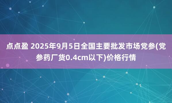 点点盈 2025年9月5日全国主要批发市场党参(党参药厂货0.4cm以下)价格行情