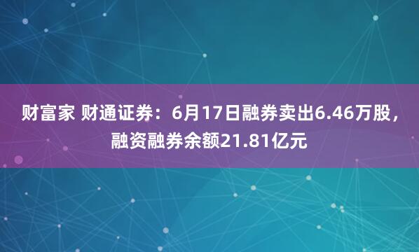 财富家 财通证券：6月17日融券卖出6.46万股，融资融券余额21.81亿元