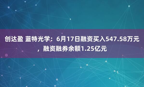 创达盈 蓝特光学：6月17日融资买入547.58万元，融资融券余额1.25亿元
