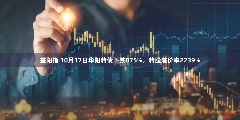 益阳指 10月17日华阳转债下跌075%，转股溢价率2239%