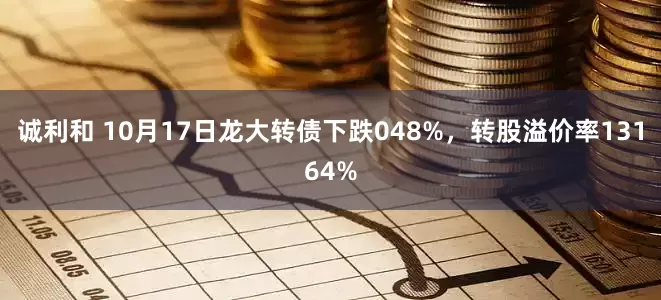 诚利和 10月17日龙大转债下跌048%，转股溢价率13164%