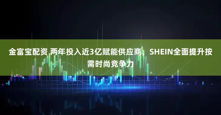 金富宝配资 两年投入近3亿赋能供应商，SHEIN全面提升按需时尚竞争力